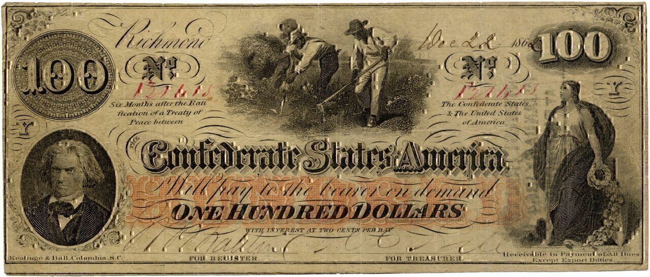 A One Hundred Dollar Confederate States of America banknote dated December 22, 1862. Issued during the American Civil War (1861–1865).
Slave hoeing cotton in the center with John C. Calhoun on the left and Columbia on the right. Over 670,000 of these notes were issued from August, 1862 to January, 1863. [1]
The bill is 7.375 by 3.125 inches (187 mm by 79 mm) and is thinner than a modern US dollar. 
Annotations on the banknote.

Serial number 131615
Keatinge & Ball, Columbia, S.C. (lower left)
Receivable in Payment of All Dues Except Export Duties. (lower right)
Issued by Maj. James Glover, q.m. 26th January 1863 (hand written on back)
Interest Paid to 1st January 1864 at Richmond. (stamped on back) The ink from this stamp can be seen on the front right side.