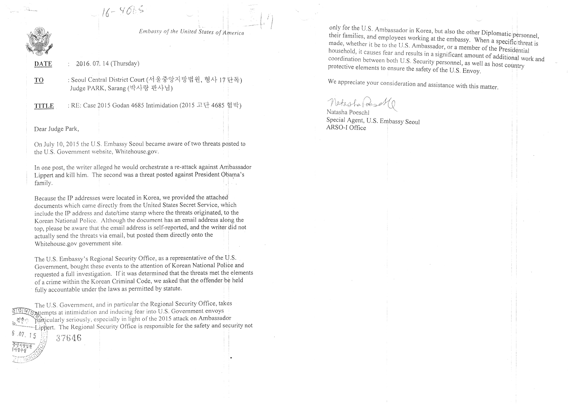 "DATE&nbsp;: 2016. 07.( 14 (Thursday)
TO&nbsp;: Seoul Central District Court (서울중앙지방법원 형사 17 단독)
Judge PARK, Sarang (박사랑 판사님)
TITUE&nbsp;: RE: Case 2015 Godan 4685 Intimidation (2015 고단 4685 협박)
Dear Judge Park,
On July 10, 2015 the Embassy Seoul became aware of two threats posted to
the U.S. Government website, Whitehouse.gov.
In one post, the writer alleged he would orchestrate a re-attack against Ambassador
Lippert and kill him. The second was a threat posted against President Obama’s
family.
Because the IP addresses were located in Korea, we provided the attached
documents which came directly ft■이n the United States Secret Service, which
top, please be aware that the email address is self-reported, and the writer did not
actually send the threats via email, but posted them directly onto the
Whitehouse.gov government site.
include the IP address and date/time stamp where the threats originated, to the
Korean National Police. Although the document has an email address along tl
The U.S. Embassy’s Regional Security Office, as a representative of the U.S.
Government, bought these events to the attention of Korean National Police and
requested a ftill investigation. If ii was determined that the threats met the elements
of a crime within the Korean Criminal Code, we asked that the offender be held
fiilly accountable under the laws as permitted by statute.
The U.S. Government, and in particular the Regional Security Office, takes
at intimidation and inducing fear into U.S. Government envoys
p^Vcularly seriously, especially in light of the 2015 attack on Ambassador
> ’¨Lippert. The Regional Security Office is responsible for the safety and security not
쓿 37G46

sz靜， ’"