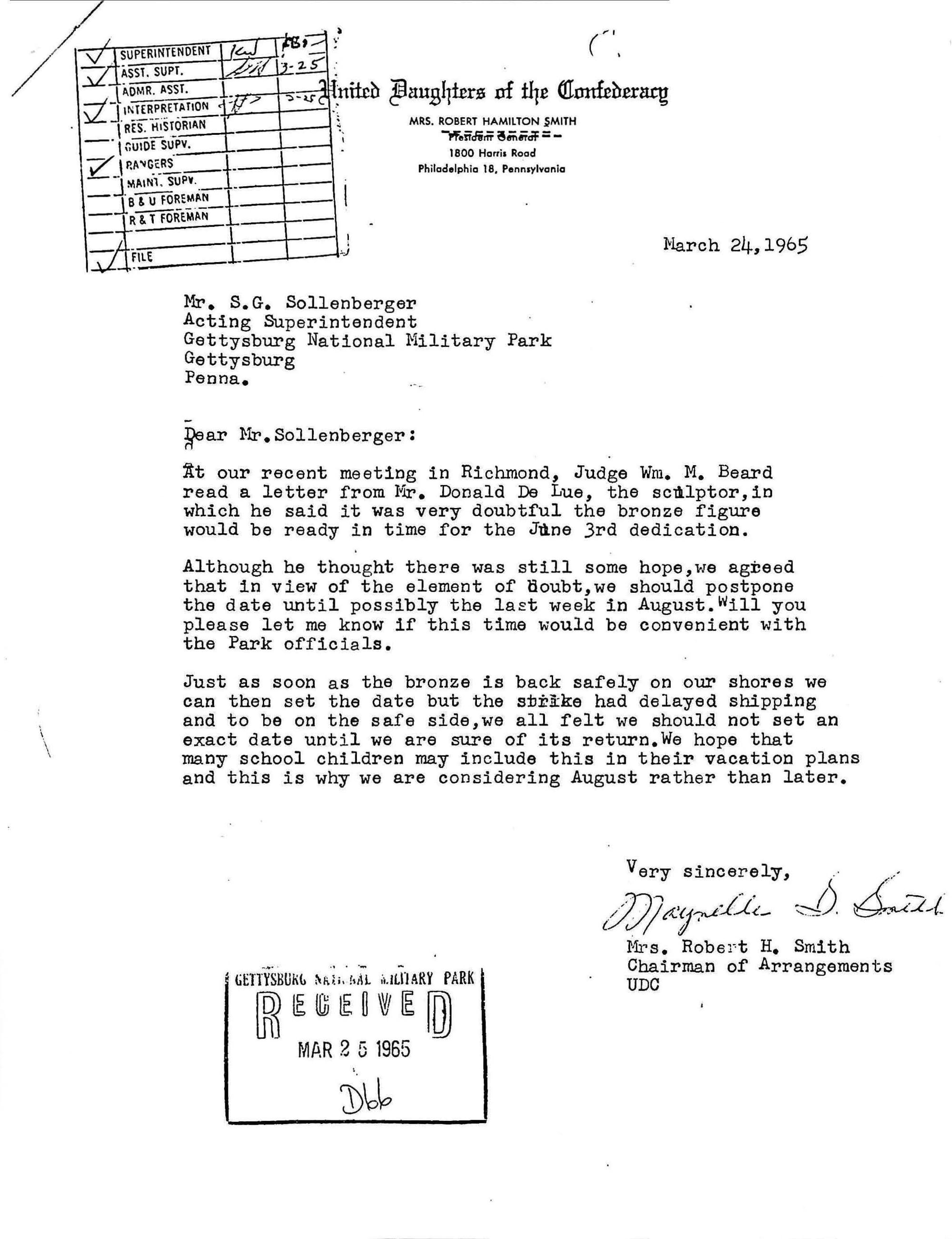 White paper with typed black text
Mr. S.G. Sollenberger
Acting Superintendent
Gettysburg National Military Park
Gettysburg
Penna.
Dear Mr. Sollenberger:
At our recent meeting in Richmond, Judge Wm. M. Beard read a letter from Mr. Donald De Lue, the sculptor, in which he said it was very doubtful the bronze figure would be ready in time for the June 3rd dedication.
Although he through there was still some hope, we agreed that in view of the element of doubt, we should postpone the date until possibly the last week in August. Will you please let me know if this time would be convenient with the Park officials.
Just as soon as the bronze is back safely on our shores we can then set the date but the strike had delayed shipping and to be on the safe side, we all felt we should not set an exact date until we are sure of its return. We hope that many school children may include this in their vacation plans and this is why we are considering August rather than later.
Very sincerely,
Maynelle S. Smith
Mrs. Robert H. Smith
Chairman of Arrangements
UDC
Keywords: gettysburg; battlfield; education; virtual experience; photography; monuments; memorials