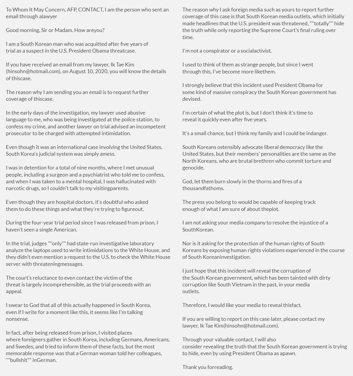 "To Whom It May Concern, AFP, CONTACT, I am the person who sent an email through a lawyer
Good morning, Sir or Madam. How are you?
I am a South Korean man who was acquitted after five years of trial as a suspect in the U.S. President Obama threat case.
If you have received an email from my lawyer, Ik Tae Kim (hinsohn@hotmail.com), on August 10, 2020, you will know the details of this case.
The reason why I am sending you an email is to request further coverage of this case.
In the early days of the investigation, my lawyer used abusive language to me, who was being investigated at the police station, to confess my crime, and another lawyer on trial advised an incompetent prosecutor to be charged with attempted intimidation. 
Even though it was an international case involving the United States, South Korea's judicial system was simply a mess.
I was in detention for a total of nine months, where I met unusual people, including a surgeon and a psychiatrist who told me to confess, and when I was taken to a mental hospital, I was hallucinated with narcotic drugs, so I couldn't talk to my visiting parents.
Even though they are hospital doctors, it's doubtful who asked them to do these things and what they're trying to figure out.
During the four-year trial period since I was released from prison, I haven't seen a single American. 
In the trial, judges ""only"" had state-run investigative laboratory analyze the laptops used to write intimidations to the White House, and they didn't even mention a request to the U.S. to check the White House server with threatening messages.
The court's reluctance to even contact the victim of the threat is largely incomprehensible, as the trial proceeds with an appeal.
I swear to God that all of this actually happened in South Korea, even if I write for a moment like this, it seems like I'm talking nonsense.
In fact, after being released from prison, I visited places where foreigners gather in South Korea, including Germans, Americans, and Swedes, and tried to inform them of these facts, but the most memorable response was that a German woman told her colleagues, ""bullshit"" in German.
The reason why I ask foreign media such as yours to report further coverage of this case is that South Korean media outlets, which initially made headlines that the U.S. president was threatened, ""totally"" hide the truth while only reporting the Supreme Court's final ruling over time.
I'm not a conspirator or a social activist.
I used to think of them as strange people, but since I went through this, I've become more like them.
I strongly believe that this incident used President Obama for some kind of massive conspiracy the South Korean government has devised.
I'm certain of what the plot is, but I don't think it's time to reveal it quickly even after five years. 
It's a small chance, but I think my family and I could be in danger.
South Koreans ostensibly advocate liberal democracy like the United States, but their members' personalities are the same as the North Koreans, who are brutal brethren who commit torture and genocide.
God, let them burn slowly in the thorns and fires of a thousand fathoms.
The press you belong to would be capable of keeping track enough of what I am sure of about the plot.
I am not asking your media company to resolve the injustice of a South Korean.
Nor is it asking for the protection of the human rights of South Koreans by exposing human rights violations experienced in the course of South Korean investigation.
I just hope that this incident will reveal the corruption of the South Korean government, which has been tainted with dirty corruption like South Vietnam in the past, in your media outlets.
Therefore, I would like your media to reveal this fact.
If you are willing to report on this case later, please contact my lawyer, Ik Tae Kim (hinsohn@hotmail.com).
Through your valuable contact, I will also consider revealing the truth that the South Korean government is trying to hide, even by using President Obama as a pawn.

Thank you for reading."