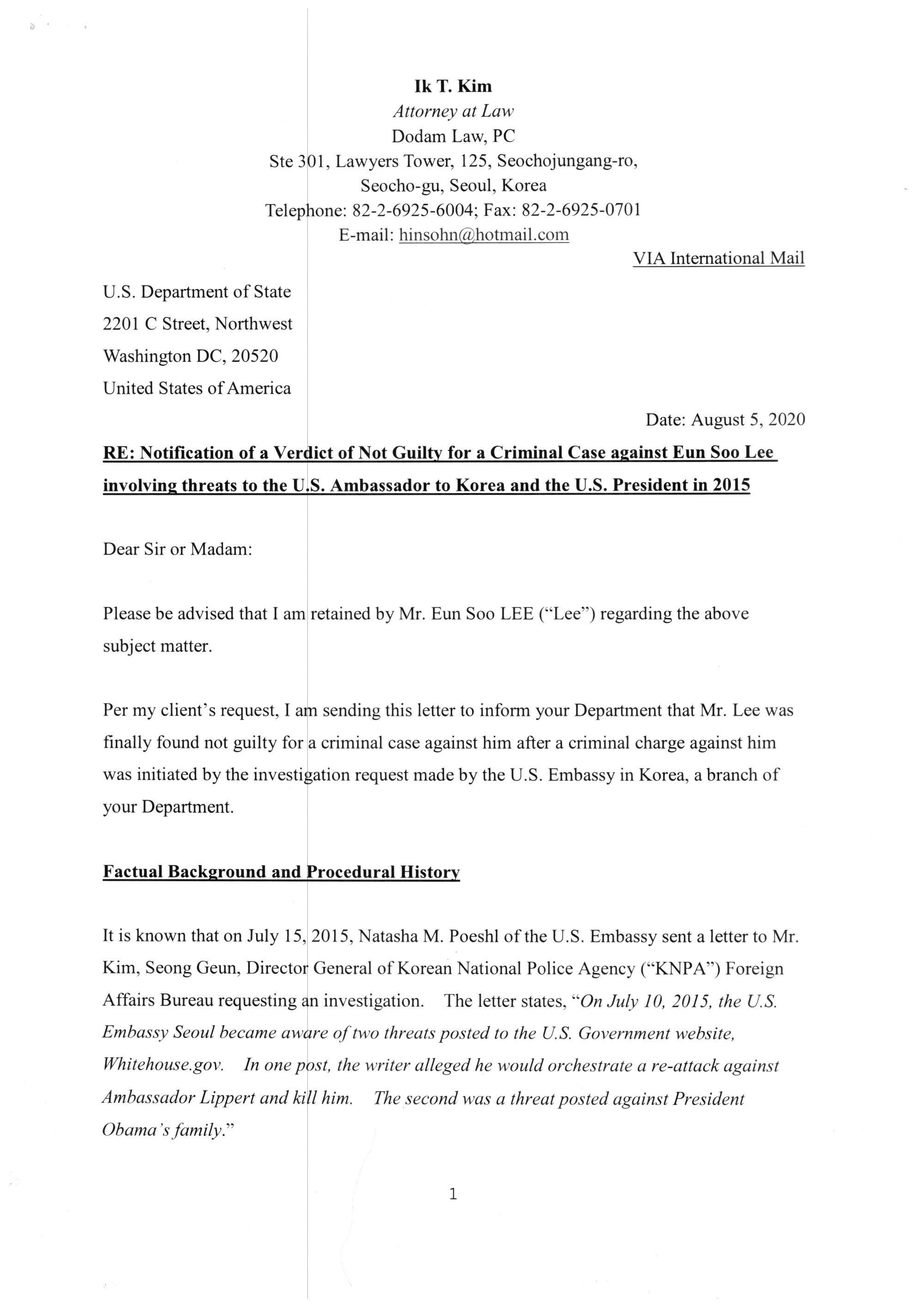 "Ik T. Kim
Attorney at Law
Dodam Law, PC
Ste 301, Lawyers Tower, 125, Seochojungang-ro,
Seocho-gu, Seoul, Korea
Telephone: 82-2-6925-6004; Fax: 82-2-6925-0701
E-mail: hinsohn@hotmail.com
VIA International Mail
U.S. Department of State
2201 C Street, Northwest
Washington DC, 20520
United States of America
Date: August 5, 2020
RE: Notification of a Verdict of Not Guilty for a Criminal Case against Eun Soo Lee involving threats to the U.S. Ambassador to Korea and the U.S. President in 2015
Dear Sir or Madam:
Please be advised that I am retained by Mr. Eun Soo LEE (“Lee”) regarding the above subject matter.
Per my client’s request, I am sending this letter to inform your Department that Mr. Lee was finally found not guilty for a criminal case against him after a criminal charge against him was initiated by the investigation request made by the U.S. Embassy in Korea, a branch of your Department.
Factual Background and Procedural History
It is known that on July 15, 2015, Natasha M. Poeshl of the U.S. Embassy sent a letter to Mr. Kim, Seong Geun, Director General of Korean National Police Agency (“KNPA”) Foreign Affairs Bureau requesting an investigation. The letter states, “On July 10, 2015, the U.S. Embassy Seoul became aware of two threats posted to the U.S. Government website, Whitehouse.gov. In one post, the writer alleged he would orchestrate a re-attack against Ambassador Lippert and kill him. The second was a threat posted against President Obama’s family.”
Although the letter was sent to KNPA on July 15, 2015, strangely, the Korean police acted on July 13, 2015, two days before the date of the letter sent, and arrested Mr. Lee with his computer seized. Subsequently, Mr. Lee was charged with a crime of threat and tried in a trial court. Later, the trial court rendered a judgment of guilty of the crime of “conspiracy for threat” based on the reasoning that the criminal act has not occurred because there is not enough evidence to support the allegation that the threatening posting has reached the alleged victims.
During the trial, on July 14, 2016, the Special Agent, Natasha Poeshl at the U.S. Embassy Seoul sent a letter to the court in which the Agent acknowledged that she requested an investigation on the threat to the U.S. government which was allegedly originated from an IP located in Korea. In the letter, the Agent wrote, “because the IP addresses were located in Korea, we provided the attached documents which came directly from the United States Secret Service, which include the IP address and date/time stamp where the threats originated, to the Korean National Police. Although the document has an email address along the top, please be aware that the email address is self-reported, and the writer did not actually send the threats via email, but posted them directly onto the Whitehouse.gov government site.”
The trial court's decision was overturned by the appellate court based on the finding of the due process violation in which some evidence was illegally obtained and the police did not timely return the seized computer. The appellate court, despite all the favorable evidence for the defendant, however, has not rendered an opinion on whether or not the defendant posted the threatening messages at the White House website especially when the defendant denied and negated the allegation against him.
Finally, the case went to the Supreme Court of Korea, which dismissed the appeal and upheld the appellate court’s decision of not guilty for the violation of due process. (Please see the enclosed copy of “the Korean Supreme Court's Decision”).
Upon the final decision of the Supreme Court of Korea, most of the Korean newspapers released news titled “South Korean man acquitted by the Supreme Court over cyber threat against Obama.” (Please see the enclosed copy of “the Newspaper Article by News1”).*
__________

Many of Korean newspapers and media followed up this incident and released the news that Mr. Lee was finally found not guilty after five (5) years of legal proceedings. In this regard, we also contacted other foreign news media, which covered Mr. Lee’s case in 2015 and made requests for follow up news releases.
Suspicious Investigation by the Korean Police
Mr. Lee believes that the Korean police is aware that the seized computer does not show any evidence against Mr. Lee. Yet the Korean police do not admit the absence of such evidence. Further, the Korean police investigation had strangely started even before the request for an investigation from the U.S. Embassy in Seoul was made.
Mr. Lee sends this letter of notification because the Korean court's decision was based on the procedural issue, not on merits. Thereafter, it leaves a certain amount of suspicion or a gray area regarding his complete innocence. Further, given the strange investigation of the Korean police, up to the point of due process violation, Mr. Lee suspects that the Korean police’s investigation is not reliable due to the lack of transparency as well as the inability to catch the real offender who posed a threat to the U.S. government.
As mentioned earlier in this letter, the Korean police acted before the U.S. Embassy Agent's request for investigation and claimed that it has already detected the suspect's IP address. However, the seized computer of Mr. Lee showed no evidence matching the suspect's IP address and no record of log in the Whitehouse homepage. Strangely enough, the first letter sent to the Korean police by the Special Agent Natasha Poeshl on July 15, 2015, does not mention the alleged IP address for the threat post. However, it appears in the Korean police document which was introduced into evidence during the trial.
During the trial at the trial court (the first tier court), the prosecutor sent a letter of request for confirmation to the U.S. Embassy in Korea on April 25, 2016. In the letter, the prosecutor requested the U.S. Embassy in Korea to confirm several facts including: 1) date of the threats posted; 2) the manner of the posting; 2) IP address of the posts; and 4) the contents of the posts. Further, in the letter, the prosecutor wrote that “around July 10, 2015, the investigation request was made to the Korean Police regarding threats to the U.S. President and the U.S. Ambassador...” Although there is no evidence for the request for investigation made by the U.S. Embassy to the Korean Police on July 10, 2015, this letter states that the U.S. Embassy's request was made around July 10, 2015. Unless the date was mistaken by the prosecutor, there should be a record of communication between the Korean police and the U.S. Embassy regarding this serious matter on July 10, 2015. However, the evidence was not introduced during Mr. Lee’s trial. While it is not known whether the U.S. Embassy replied to the prosecutor's request, it is known that the Special Agent, Natasha Poeshl at the U.S. Embassy sent a letter to the presiding judge on Mr. Lee’s case on July 14, 2016 as mentioned earlier in this letter.
Therefore, the entire process of the criminal investigation by the Korean Police leaves many doubts in terms of date of the first investigation request, manner of obtaining the questionable IP address and the contents of the communications between the Korean Police and the U.S. Embassy.
Truth to be Found
In this regard, Mr. Lee requests that the U.S. Department of State reviews this letter of notification seriously and provides Mr. Lee with any relevant information he should know if any. Of course, this letter is based on the firm declaration that Mr. Lee has neither committed any criminal act nor is ever related to the incident involving threatening messages.
Please be advised that Mr. Lee is willing to seek legal remedies available to him if he finds any evidence leading to the negligence by any governmental entities. The potential legal action, once pursued, will seek damages at no less than one hundred thirty (130) million U.S. dollars.**
__________

At this time, this figure is based on Mr. Lee’s own estimation which, he believes, reflects and includes, but not limited to, the unbearable degree of his pain and suffering resulting from the entire criminal proceedings for five (5) years and still remaining tainted reputation.
Please be further advised that this request is based on the good faith assumption that the Korean police investigation may not be based on your Department’s information but rather based on suspicious motives which my client is not exactly sure about at this time but believes he could find once he gathers more reliable information on this case.
If you have any questions, please do not hesitate to contact me.
I appreciate your generous understanding on this matter in advance.
With regards,
(Signature)
Ik T. Kim, Attorney at Law
Licensed in the State of IL, ARDC #6272535
Registered to the Korean Bar Association as a Foreign Legal Advisor
Enc. 1. The redacted copy of the Korean Supreme Court’s Decision

 2. The Newspaper Article by a Korean News 1"
